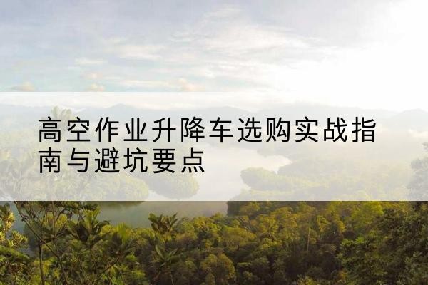 简阳升降车怎么选-高空作业升降车选购实战指南与避坑要点