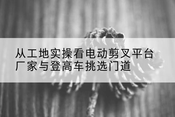 简阳电动剪叉升降平台厂家-从工地实操看电动剪叉平台厂家与登高车挑选门道