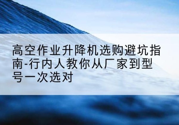 简阳升降平台厂家-高空作业升降机选购避坑指南-行内人教你从厂家到型号一次选对