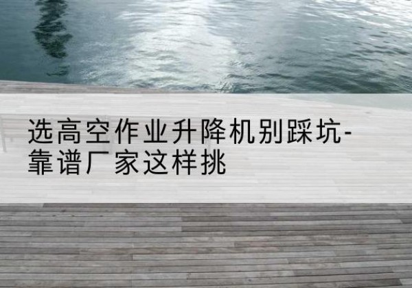 简阳剪叉式升降机厂家-选高空作业升降机别踩坑-靠谱厂家这样挑