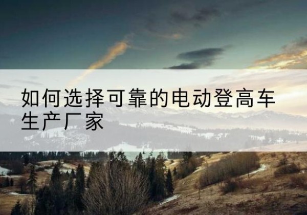 简阳电动登高车厂家-如何选择可靠的电动登高车生产厂家