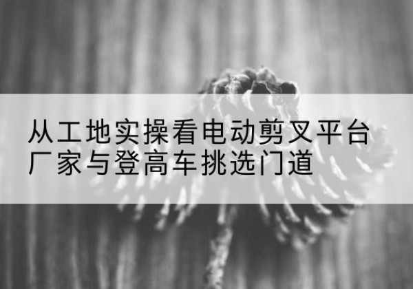 简阳电动剪叉升降平台厂家-从工地实操看电动剪叉平台厂家与登高车挑选门道